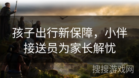 孩子出行新保障，小伴接送员为家长解忧