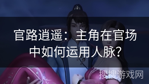 官路逍遥：主角在官场中如何运用人脉？