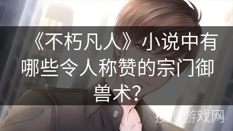 《不朽凡人》小说中有哪些令人称赞的宗门御兽术？