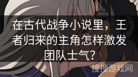 在古代战争小说里，王者归来的主角怎样激发团队士气？
