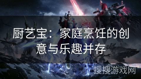 厨艺宝:家庭烹饪的创意与乐趣并存 厨艺宝:家庭烹饪的创意与乐趣并存