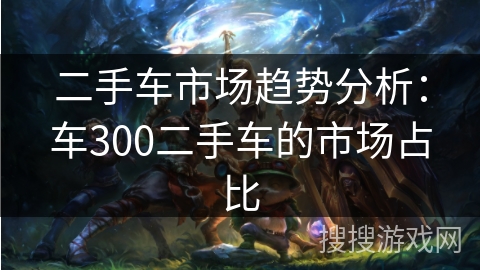 二手车市场趋势分析:车300二手车的市场占比 二手车市场趋势分析:车300二手车的市场占比