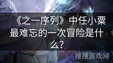 《之一序列》中任小粟最难忘的一次冒险是什么? 《之一序列》中任小粟最难忘的一次冒险是什么?