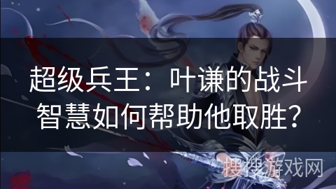 超级兵王：叶谦的战斗智慧如何帮助他取胜？