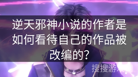 逆天邪神小说的作者是如何看待自己的作品被改编的？