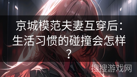 京城模范夫妻互穿后：生活习惯的碰撞会怎样？