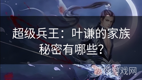超级兵王:叶谦的家族秘密有哪些? 超级兵王:叶谦的家族秘密有哪些?