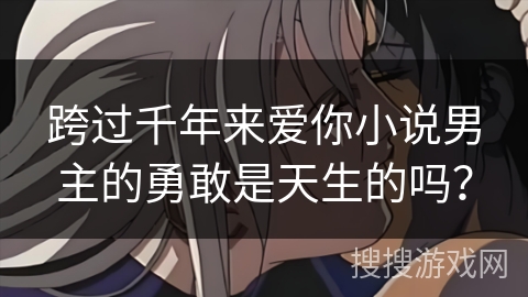 跨过千年来爱你小说男主的勇敢是天生的吗? 跨过千年来爱你小说男主的勇敢是天生的吗?