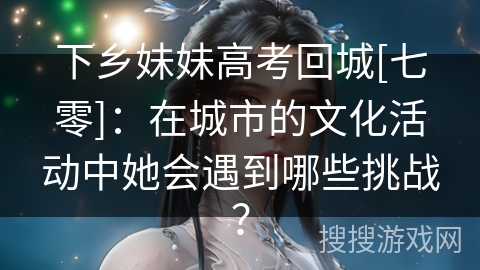 下乡妹妹高考回城[七零]：在城市的文化活动中她会遇到哪些挑战？