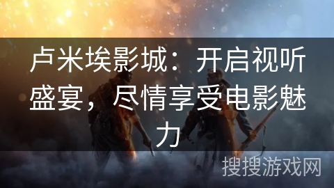 卢米埃影城：开启视听盛宴，尽情享受电影魅力