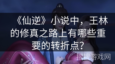 《仙逆》小说中，王林的修真之路上有哪些重要的转折点？
