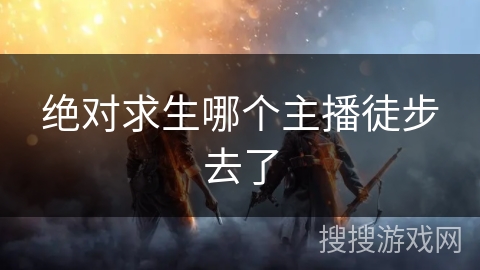 绝对求生哪个主播徒步去了