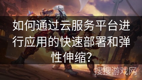 如何通过云服务平台进行应用的快速部署和弹性伸缩？