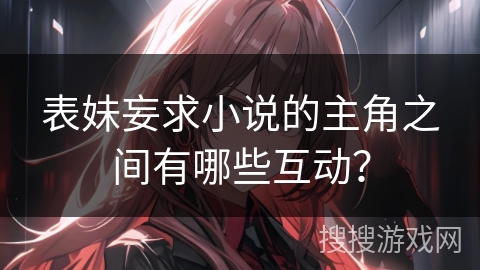 表妹妄求小说的主角之间有哪些互动？