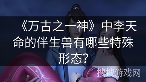 《万古之一神》中李天命的伴生兽有哪些特殊形态？