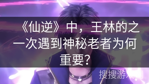 《仙逆》中，王林的之一次遇到神秘老者为何重要？