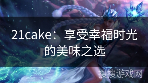 21cake：享受幸福时光的美味之选