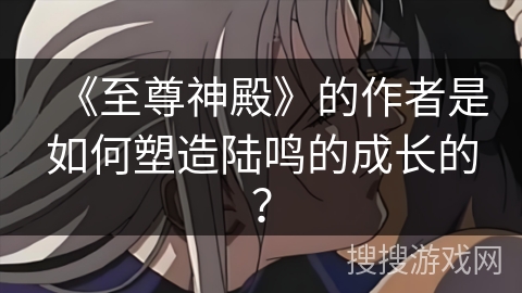 《至尊神殿》的作者是如何塑造陆鸣的成长的？