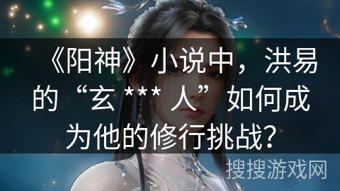 《阳神》小说中，洪易的“玄 *** 人”如何成为他的修行挑战？