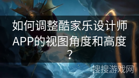 如何调整酷家乐设计师APP的视图角度和高度？
