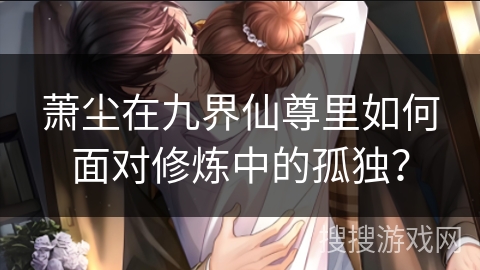 萧尘在九界仙尊里如何面对修炼中的孤独？