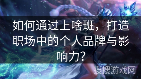 如何通过上啥班，打造职场中的个人品牌与影响力？