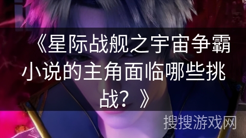 《星际战舰之宇宙争霸小说的主角面临哪些挑战？》