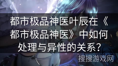 都市极品神医叶辰在《都市极品神医》中如何处理与异性的关系? 都市极品神医叶辰在《都市极品神医》中如何处理与异性的关系?