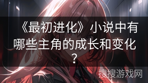 《最初进化》小说中有哪些主角的成长和变化？