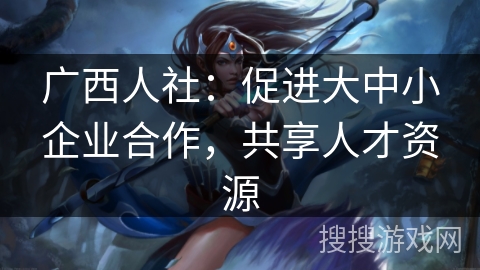 广西人社：促进大中小企业合作，共享人才资源