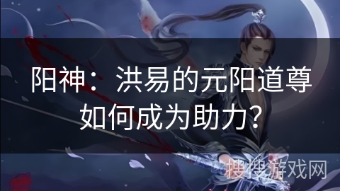 阳神：洪易的元阳道尊如何成为助力？