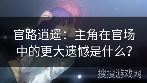 官路逍遥：主角在官场中的更大遗憾是什么？
