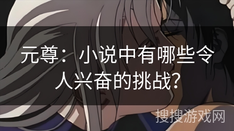 元尊:小说中有哪些令人兴奋的挑战? 元尊:小说中有哪些令人兴奋的挑战?