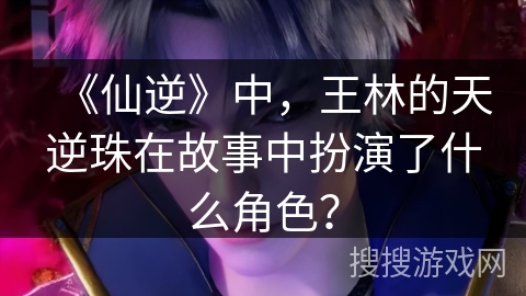 《仙逆》中，王林的天逆珠在故事中扮演了什么角色？