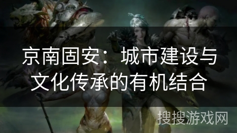 京南固安:城市建设与文化传承的有机结合 京南固安:城市建设与文化传承的有机结合