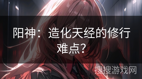 阳神：造化天经的修行难点？