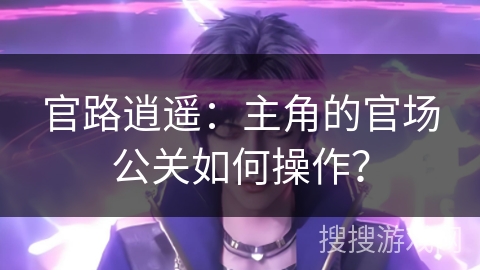 官路逍遥:主角的官场公关如何操作? 官路逍遥:主角的官场公关如何操作?