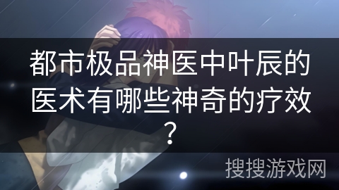 都市极品神医中叶辰的医术有哪些神奇的疗效？
