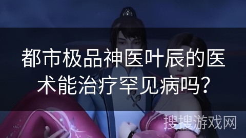 都市极品神医叶辰的医术能治疗罕见病吗？