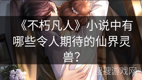 《不朽凡人》小说中有哪些令人期待的仙界灵兽？