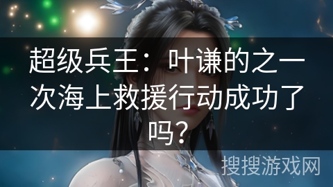 超级兵王：叶谦的之一次海上救援行动成功了吗？
