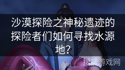 沙漠探险之神秘遗迹的探险者们如何寻找水源地？