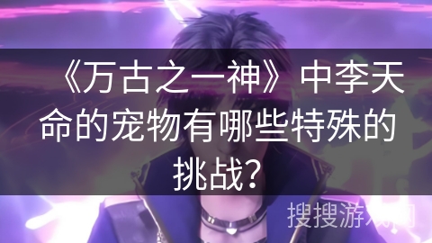 《万古之一神》中李天命的宠物有哪些特殊的挑战？