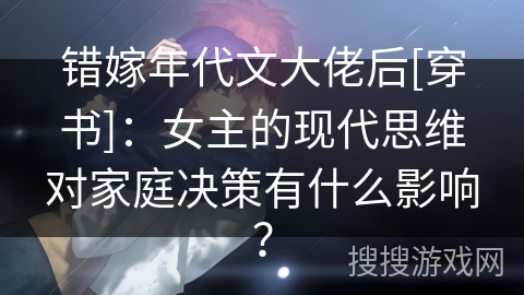 错嫁年代文大佬后[穿书]：女主的现代思维对家庭决策有什么影响？