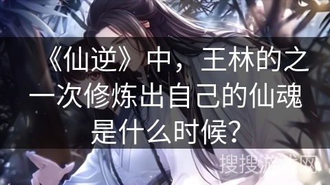 《仙逆》中，王林的之一次修炼出自己的仙魂是什么时候？