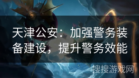 天津公安：加强警务装备建设，提升警务效能