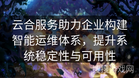 云合服务助力企业构建智能运维体系，提升系统稳定性与可用性