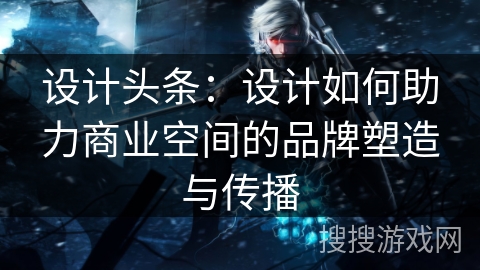 设计头条：设计如何助力商业空间的品牌塑造与传播