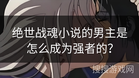 绝世战魂小说的男主是怎么成为强者的？