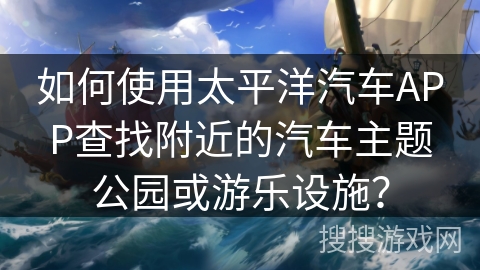 如何使用太平洋汽车APP查找附近的汽车主题公园或游乐设施？